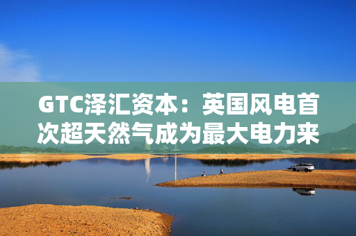 GTC泽汇资本：英国风电首次超天然气成为最大电力来源