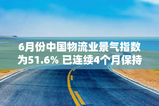 6月份中国物流业景气指数为51.6% 已连续4个月保持扩张