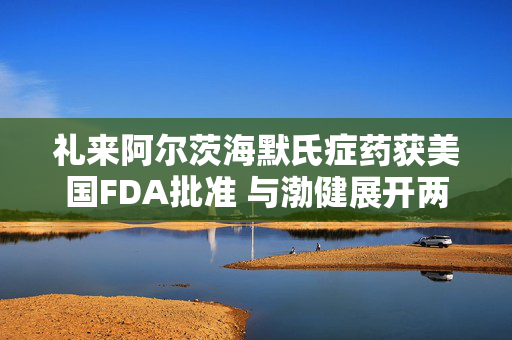 礼来阿尔茨海默氏症药获美国FDA批准 与渤健展开两强争霸！