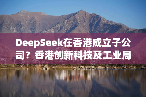 DeepSeek在香港成立子公司？香港创新科技及工业局发言人回应