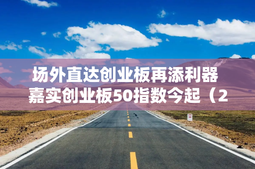 场外直达创业板再添利器 嘉实创业板50指数今起（2月19日）发行