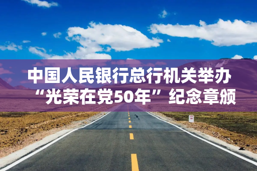 中国人民银行总行机关举办“光荣在党50年”纪念章颁发仪式暨“初心永驻 薪火相传”主题党日活动