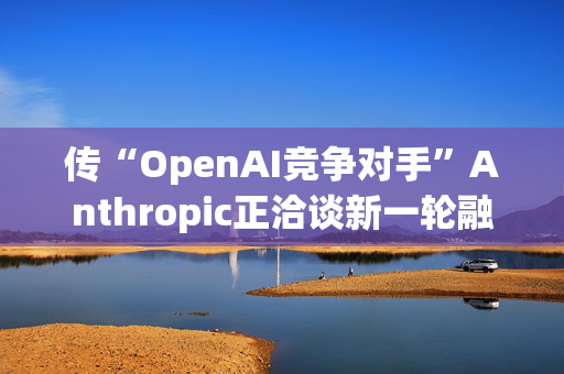 传“OpenAI竞争对手”Anthropic正洽谈新一轮融资35亿美元 估值达615亿美元