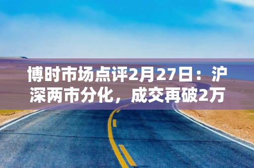 博时市场点评2月27日：沪深两市分化，成交再破2万亿