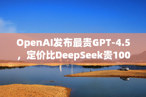 OpenAI发布最贵GPT-4.5，定价比DeepSeek贵1000倍