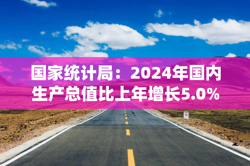 国家统计局：2024年国内生产总值比上年增长5.0%