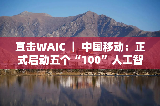 直击WAIC ｜ 中国移动：正式启动五个“100”人工智能生态计划