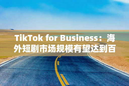 TikTok for Business：海外短剧市场规模有望达到百亿美元水平