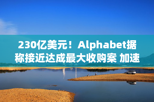 230亿美元！Alphabet据称接近达成最大收购案 加速进军网络安全领域