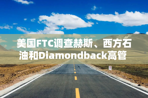 美国FTC调查赫斯、西方石油和Diamondback高管 搜查与OPEC不当沟通证据