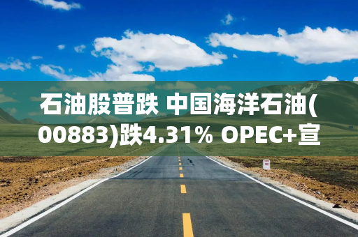 石油股普跌 中国海洋石油(00883)跌4.31% OPEC+宣布从10月开始取消部分减产