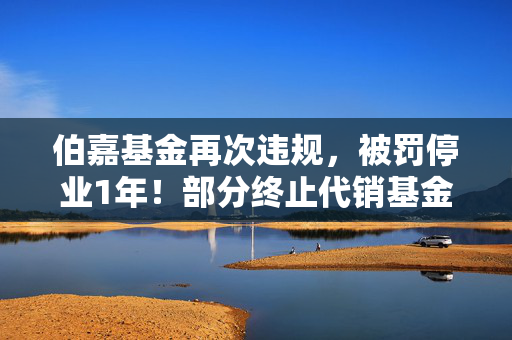 伯嘉基金再次违规，被罚停业1年！部分终止代销基金产品仍在官网展示