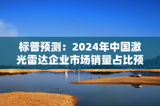 标普预测：2024年中国激光雷达企业市场销量占比预计将超过90%