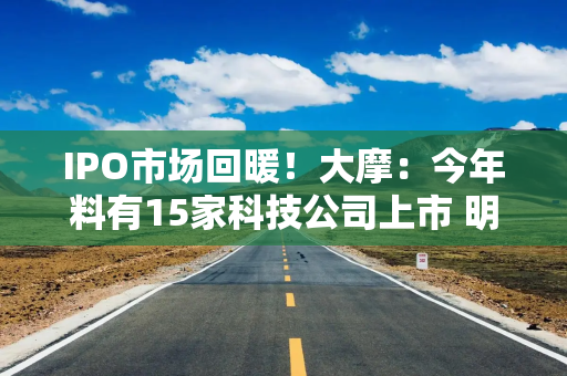 IPO市场回暖！大摩：今年料有15家科技公司上市 明年还有“好兆头”