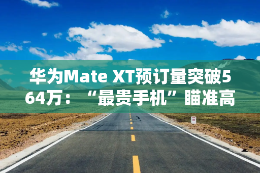 华为Mate XT预订量突破564万：“最贵手机”瞄准高净值人群