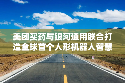 美团买药与银河通用联合打造全球首个人形机器人智慧药房解决方案