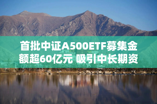 首批中证A500ETF募集金额超60亿元 吸引中长期资金进场提供多元化投资选择