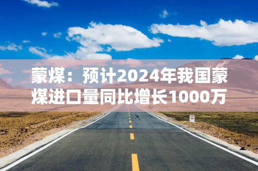 蒙煤：预计2024年我国蒙煤进口量同比增长1000万吨左右