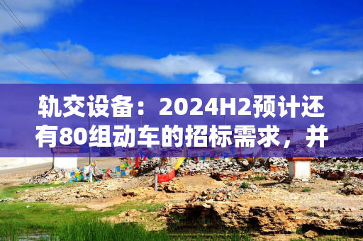 轨交设备：2024H2预计还有80组动车的招标需求，并可能在2024Q4招标一次高级修