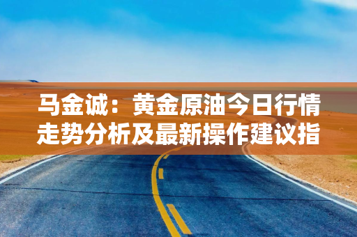 马金诚：黄金原油今日行情走势分析及最新操作建议指导布局