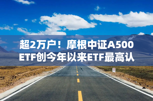 超2万户！摩根中证A500ETF创今年以来ETF最高认购户数