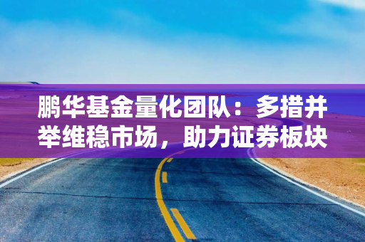 鹏华基金量化团队：多措并举维稳市场，助力证券板块估值持续修复 海内外政策共振 利好政策打开港股向上空间