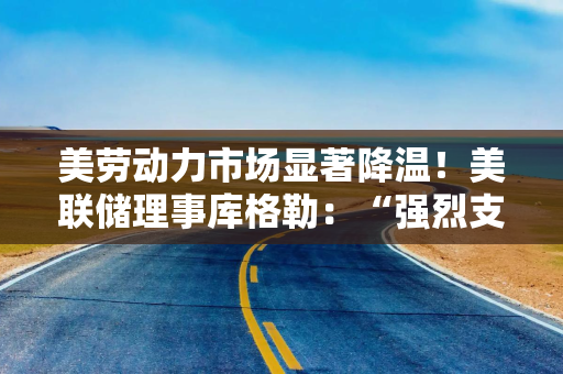 美劳动力市场显著降温！美联储理事库格勒：“强烈支持”降息50基点