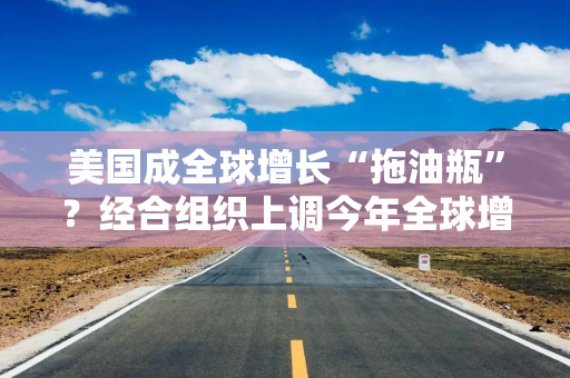 美国成全球增长“拖油瓶”？经合组织上调今年全球增长预期，下调明年美国经济预期