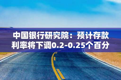 中国银行研究院：预计存款利率将下调0.2-0.25个百分点