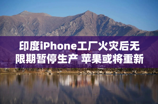 印度iPhone工厂火灾后无限期暂停生产 苹果或将重新依赖中国供应链