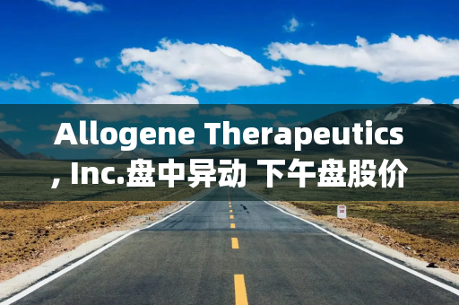 Allogene Therapeutics, Inc.盘中异动 下午盘股价大跌5.06%报2.54美元