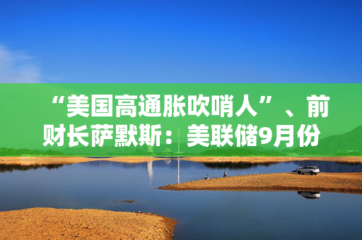 “美国高通胀吹哨人”、前财长萨默斯：美联储9月份降息50个基点是一个错误