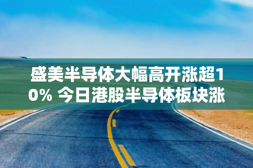 盛美半导体大幅高开涨超10% 今日港股半导体板块涨幅一度突破50%