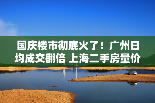 国庆楼市彻底火了！广州日均成交翻倍 上海二手房量价齐升 深圳又见“抢房客”