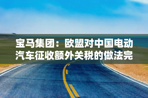 宝马集团：欧盟对中国电动汽车征收额外关税的做法完全行不通，严重破坏自由贸易原则