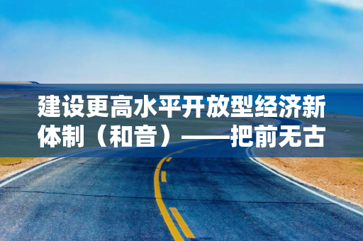 建设更高水平开放型经济新体制（和音）——把前无古人的伟大事业不断推向前进②