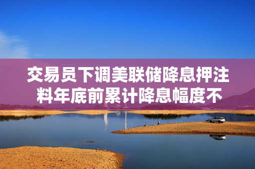 交易员下调美联储降息押注 料年底前累计降息幅度不到50个基点