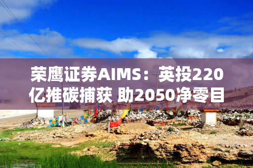 荣鹰证券AIMS：英投220亿推碳捕获 助2050净零目标