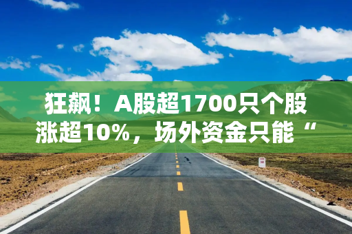 狂飙！A股超1700只个股涨超10%，场外资金只能“干瞪眼”，百亿私募支招接下来这么干！