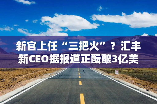 新官上任“三把火”？汇丰新CEO据报道正酝酿3亿美元裁员计划，剑指高层员工