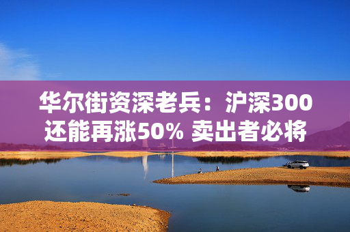 华尔街资深老兵：沪深300还能再涨50% 卖出者必将后悔！