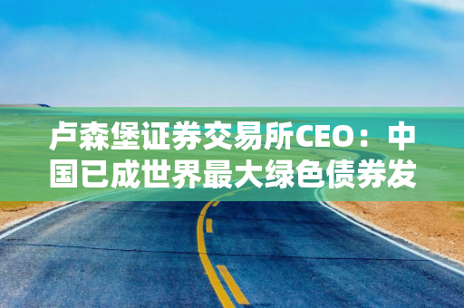 卢森堡证券交易所CEO：中国已成世界最大绿色债券发行市场