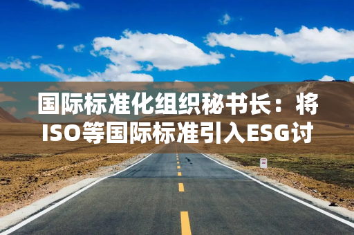 国际标准化组织秘书长：将ISO等国际标准引入ESG讨论提高企业可持续发展性