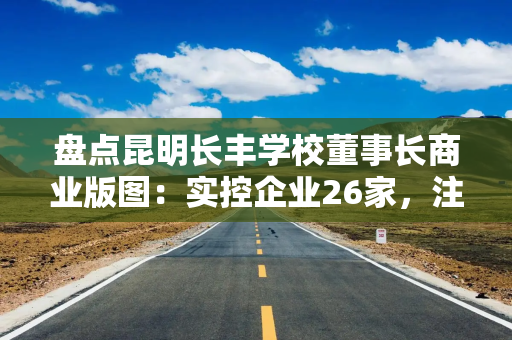 盘点昆明长丰学校董事长商业版图：实控企业26家，注册资金超1.2亿元