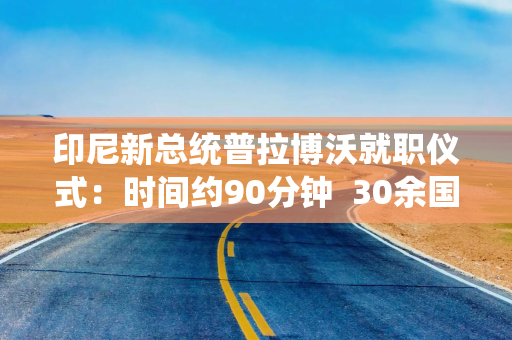 印尼新总统普拉博沃就职仪式：时间约90分钟  30余国政要或代表出席