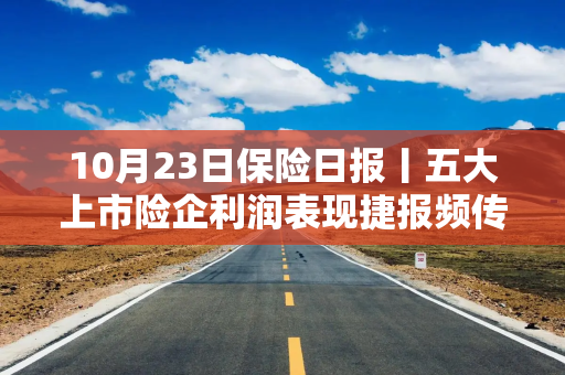 10月23日保险日报丨五大上市险企利润表现捷报频传！外资参与中国保险市场步伐加快