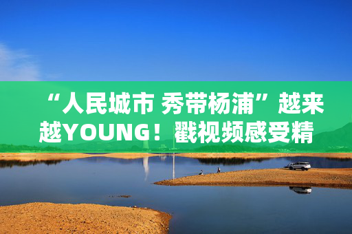 “人民城市 秀带杨浦”越来越YOUNG！戳视频感受精彩瞬间→