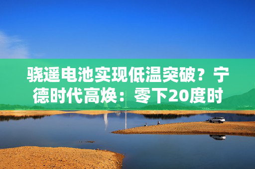 骁遥电池实现低温突破？宁德时代高焕：零下20度时与常温状态基本没区别