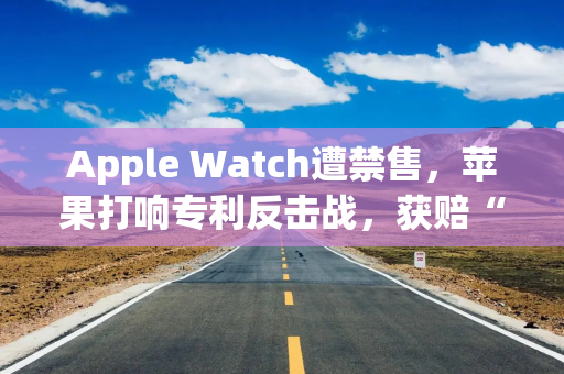 Apple Watch遭禁售，苹果打响专利反击战，获赔“半块手表”…