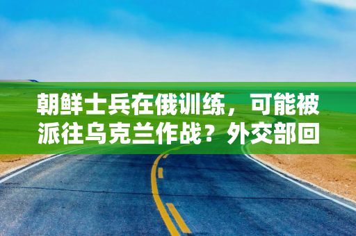 朝鲜士兵在俄训练，可能被派往乌克兰作战？外交部回应